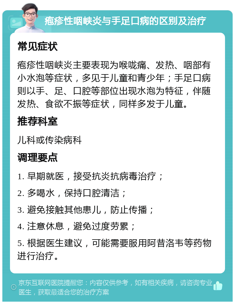 疱疹性咽峡炎与手足口病的区别及治疗 常见症状 疱疹性咽峡炎主要表现为喉咙痛、发热、咽部有小水泡等症状，多见于儿童和青少年；手足口病则以手、足、口腔等部位出现水泡为特征，伴随发热、食欲不振等症状，同样多发于儿童。 推荐科室 儿科或传染病科 调理要点 1. 早期就医，接受抗炎抗病毒治疗； 2. 多喝水，保持口腔清洁； 3. 避免接触其他患儿，防止传播； 4. 注意休息，避免过度劳累； 5. 根据医生建议，可能需要服用阿昔洛韦等药物进行治疗。