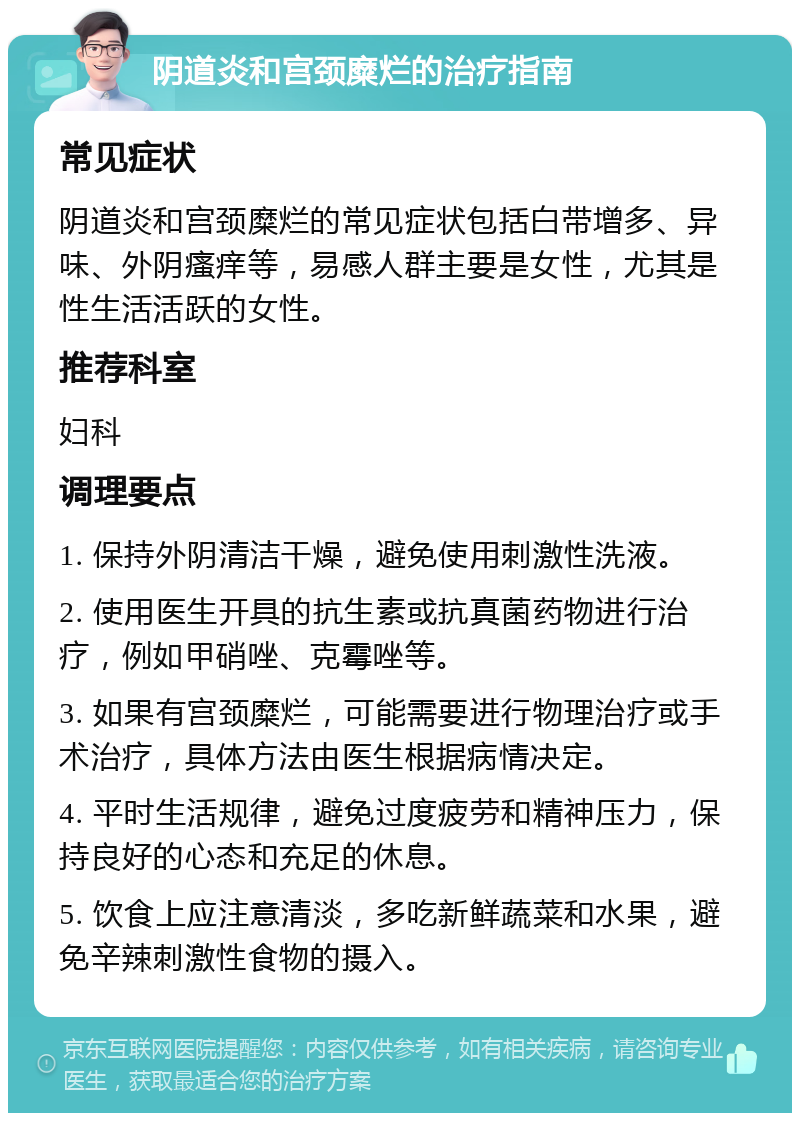 阴道炎和宫颈糜烂的治疗指南 常见症状 阴道炎和宫颈糜烂的常见症状包括白带增多、异味、外阴瘙痒等，易感人群主要是女性，尤其是性生活活跃的女性。 推荐科室 妇科 调理要点 1. 保持外阴清洁干燥，避免使用刺激性洗液。 2. 使用医生开具的抗生素或抗真菌药物进行治疗，例如甲硝唑、克霉唑等。 3. 如果有宫颈糜烂，可能需要进行物理治疗或手术治疗，具体方法由医生根据病情决定。 4. 平时生活规律，避免过度疲劳和精神压力，保持良好的心态和充足的休息。 5. 饮食上应注意清淡，多吃新鲜蔬菜和水果，避免辛辣刺激性食物的摄入。