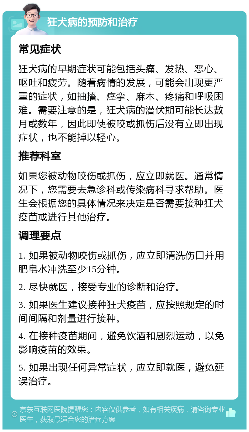 狂犬病的预防和治疗 常见症状 狂犬病的早期症状可能包括头痛、发热、恶心、呕吐和疲劳。随着病情的发展，可能会出现更严重的症状，如抽搐、痉挛、麻木、疼痛和呼吸困难。需要注意的是，狂犬病的潜伏期可能长达数月或数年，因此即使被咬或抓伤后没有立即出现症状，也不能掉以轻心。 推荐科室 如果您被动物咬伤或抓伤，应立即就医。通常情况下，您需要去急诊科或传染病科寻求帮助。医生会根据您的具体情况来决定是否需要接种狂犬疫苗或进行其他治疗。 调理要点 1. 如果被动物咬伤或抓伤，应立即清洗伤口并用肥皂水冲洗至少15分钟。 2. 尽快就医，接受专业的诊断和治疗。 3. 如果医生建议接种狂犬疫苗，应按照规定的时间间隔和剂量进行接种。 4. 在接种疫苗期间，避免饮酒和剧烈运动，以免影响疫苗的效果。 5. 如果出现任何异常症状，应立即就医，避免延误治疗。