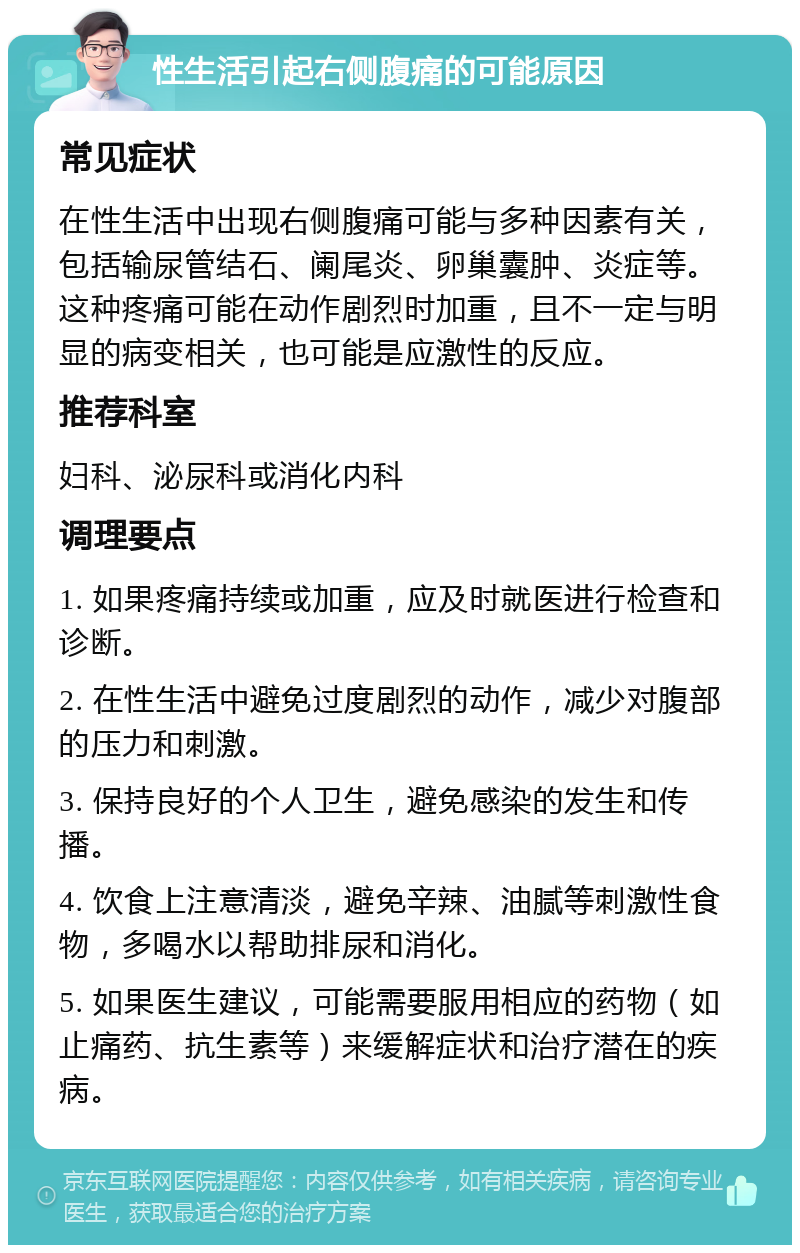 性生活引起右侧腹痛的可能原因 常见症状 在性生活中出现右侧腹痛可能与多种因素有关，包括输尿管结石、阑尾炎、卵巢囊肿、炎症等。这种疼痛可能在动作剧烈时加重，且不一定与明显的病变相关，也可能是应激性的反应。 推荐科室 妇科、泌尿科或消化内科 调理要点 1. 如果疼痛持续或加重，应及时就医进行检查和诊断。 2. 在性生活中避免过度剧烈的动作，减少对腹部的压力和刺激。 3. 保持良好的个人卫生，避免感染的发生和传播。 4. 饮食上注意清淡，避免辛辣、油腻等刺激性食物，多喝水以帮助排尿和消化。 5. 如果医生建议，可能需要服用相应的药物（如止痛药、抗生素等）来缓解症状和治疗潜在的疾病。