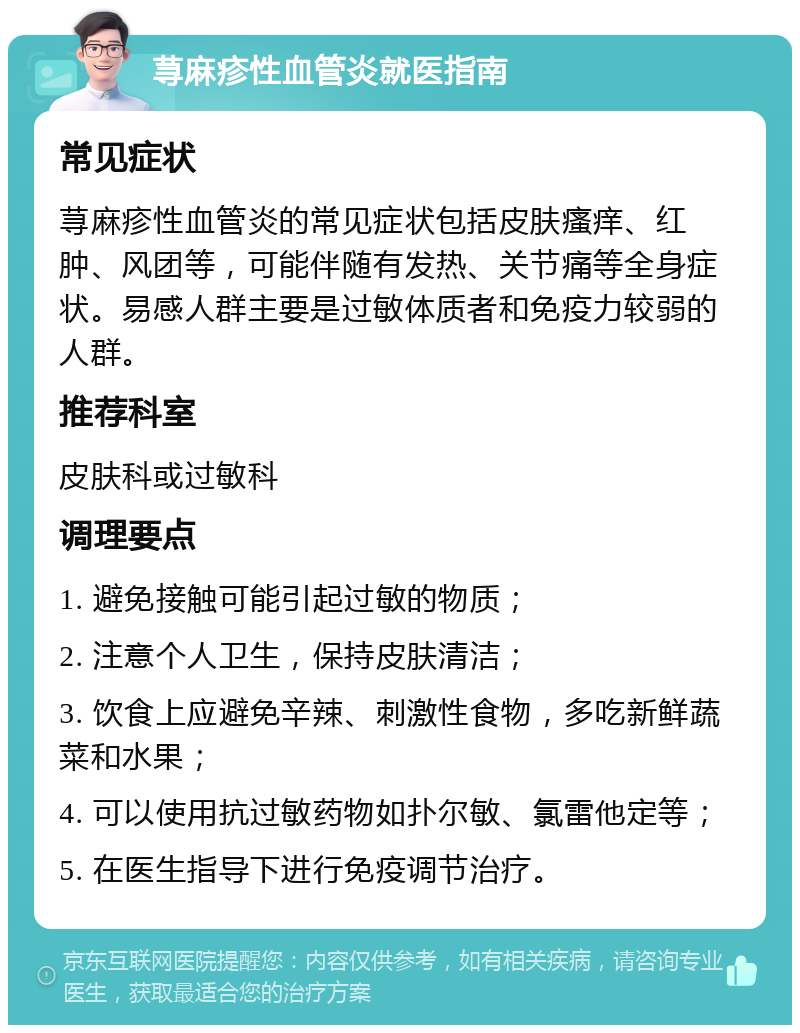 荨麻疹性血管炎就医指南 常见症状 荨麻疹性血管炎的常见症状包括皮肤瘙痒、红肿、风团等，可能伴随有发热、关节痛等全身症状。易感人群主要是过敏体质者和免疫力较弱的人群。 推荐科室 皮肤科或过敏科 调理要点 1. 避免接触可能引起过敏的物质； 2. 注意个人卫生，保持皮肤清洁； 3. 饮食上应避免辛辣、刺激性食物，多吃新鲜蔬菜和水果； 4. 可以使用抗过敏药物如扑尔敏、氯雷他定等； 5. 在医生指导下进行免疫调节治疗。