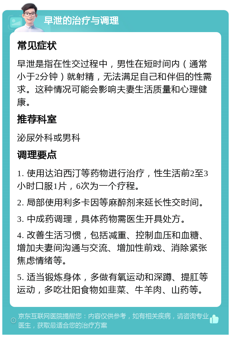 早泄的治疗与调理 常见症状 早泄是指在性交过程中，男性在短时间内（通常小于2分钟）就射精，无法满足自己和伴侣的性需求。这种情况可能会影响夫妻生活质量和心理健康。 推荐科室 泌尿外科或男科 调理要点 1. 使用达泊西汀等药物进行治疗，性生活前2至3小时口服1片，6次为一个疗程。 2. 局部使用利多卡因等麻醉剂来延长性交时间。 3. 中成药调理，具体药物需医生开具处方。 4. 改善生活习惯，包括减重、控制血压和血糖、增加夫妻间沟通与交流、增加性前戏、消除紧张焦虑情绪等。 5. 适当锻炼身体，多做有氧运动和深蹲、提肛等运动，多吃壮阳食物如韭菜、牛羊肉、山药等。