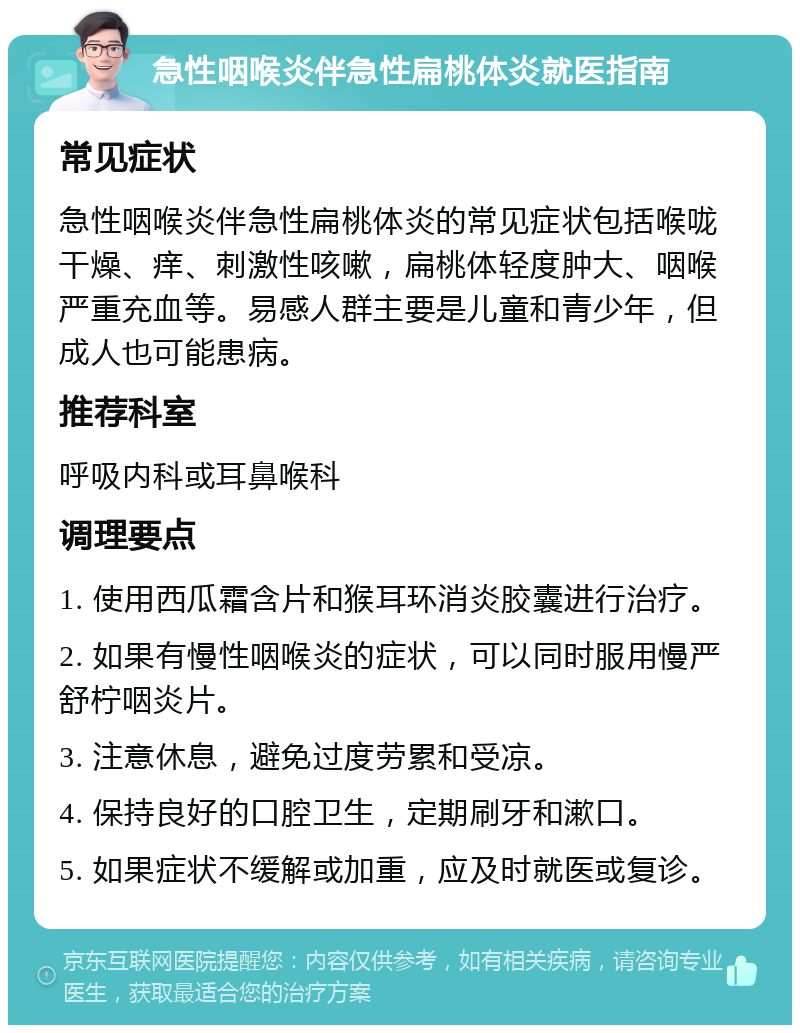 急性咽喉炎伴急性扁桃体炎就医指南 常见症状 急性咽喉炎伴急性扁桃体炎的常见症状包括喉咙干燥、痒、刺激性咳嗽，扁桃体轻度肿大、咽喉严重充血等。易感人群主要是儿童和青少年，但成人也可能患病。 推荐科室 呼吸内科或耳鼻喉科 调理要点 1. 使用西瓜霜含片和猴耳环消炎胶囊进行治疗。 2. 如果有慢性咽喉炎的症状，可以同时服用慢严舒柠咽炎片。 3. 注意休息，避免过度劳累和受凉。 4. 保持良好的口腔卫生，定期刷牙和漱口。 5. 如果症状不缓解或加重，应及时就医或复诊。