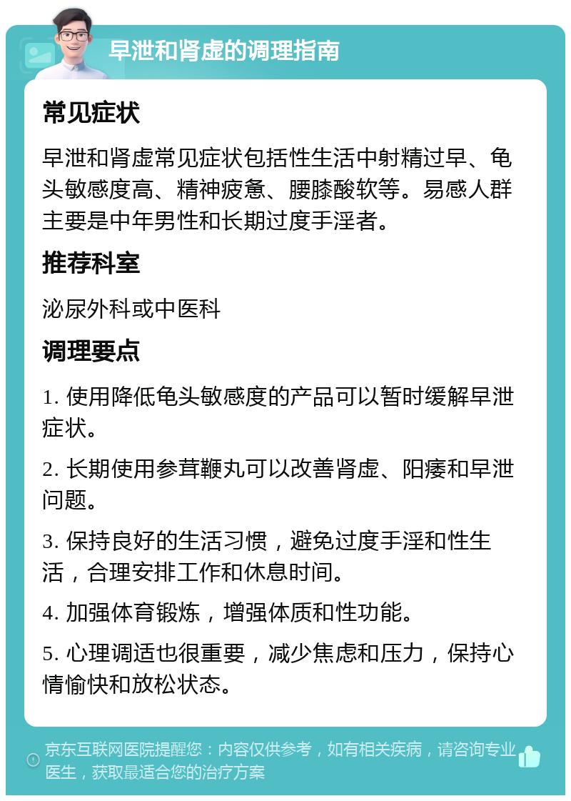 早泄和肾虚的调理指南 常见症状 早泄和肾虚常见症状包括性生活中射精过早、龟头敏感度高、精神疲惫、腰膝酸软等。易感人群主要是中年男性和长期过度手淫者。 推荐科室 泌尿外科或中医科 调理要点 1. 使用降低龟头敏感度的产品可以暂时缓解早泄症状。 2. 长期使用参茸鞭丸可以改善肾虚、阳痿和早泄问题。 3. 保持良好的生活习惯，避免过度手淫和性生活，合理安排工作和休息时间。 4. 加强体育锻炼，增强体质和性功能。 5. 心理调适也很重要，减少焦虑和压力，保持心情愉快和放松状态。