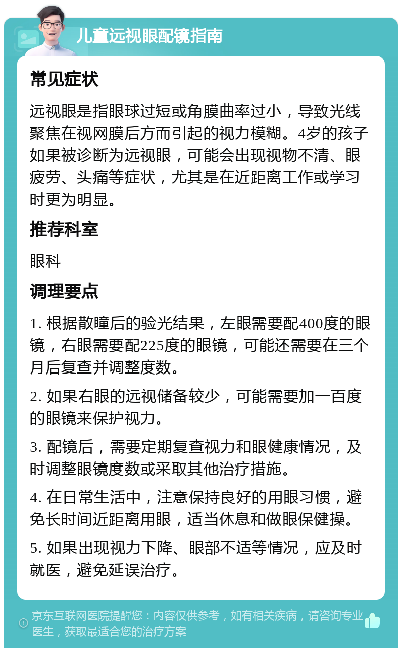 儿童远视眼配镜指南 常见症状 远视眼是指眼球过短或角膜曲率过小，导致光线聚焦在视网膜后方而引起的视力模糊。4岁的孩子如果被诊断为远视眼，可能会出现视物不清、眼疲劳、头痛等症状，尤其是在近距离工作或学习时更为明显。 推荐科室 眼科 调理要点 1. 根据散瞳后的验光结果，左眼需要配400度的眼镜，右眼需要配225度的眼镜，可能还需要在三个月后复查并调整度数。 2. 如果右眼的远视储备较少，可能需要加一百度的眼镜来保护视力。 3. 配镜后，需要定期复查视力和眼健康情况，及时调整眼镜度数或采取其他治疗措施。 4. 在日常生活中，注意保持良好的用眼习惯，避免长时间近距离用眼，适当休息和做眼保健操。 5. 如果出现视力下降、眼部不适等情况，应及时就医，避免延误治疗。