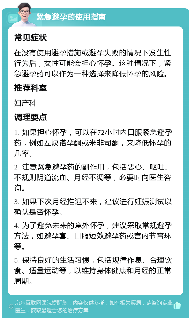 紧急避孕药使用指南 常见症状 在没有使用避孕措施或避孕失败的情况下发生性行为后，女性可能会担心怀孕。这种情况下，紧急避孕药可以作为一种选择来降低怀孕的风险。 推荐科室 妇产科 调理要点 1. 如果担心怀孕，可以在72小时内口服紧急避孕药，例如左炔诺孕酮或米非司酮，来降低怀孕的几率。 2. 注意紧急避孕药的副作用，包括恶心、呕吐、不规则阴道流血、月经不调等，必要时向医生咨询。 3. 如果下次月经推迟不来，建议进行妊娠测试以确认是否怀孕。 4. 为了避免未来的意外怀孕，建议采取常规避孕方法，如避孕套、口服短效避孕药或宫内节育环等。 5. 保持良好的生活习惯，包括规律作息、合理饮食、适量运动等，以维持身体健康和月经的正常周期。