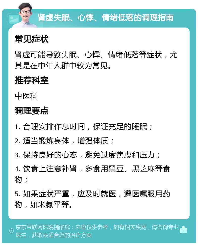 肾虚失眠、心悸、情绪低落的调理指南 常见症状 肾虚可能导致失眠、心悸、情绪低落等症状，尤其是在中年人群中较为常见。 推荐科室 中医科 调理要点 1. 合理安排作息时间，保证充足的睡眠； 2. 适当锻炼身体，增强体质； 3. 保持良好的心态，避免过度焦虑和压力； 4. 饮食上注意补肾，多食用黑豆、黑芝麻等食物； 5. 如果症状严重，应及时就医，遵医嘱服用药物，如米氮平等。