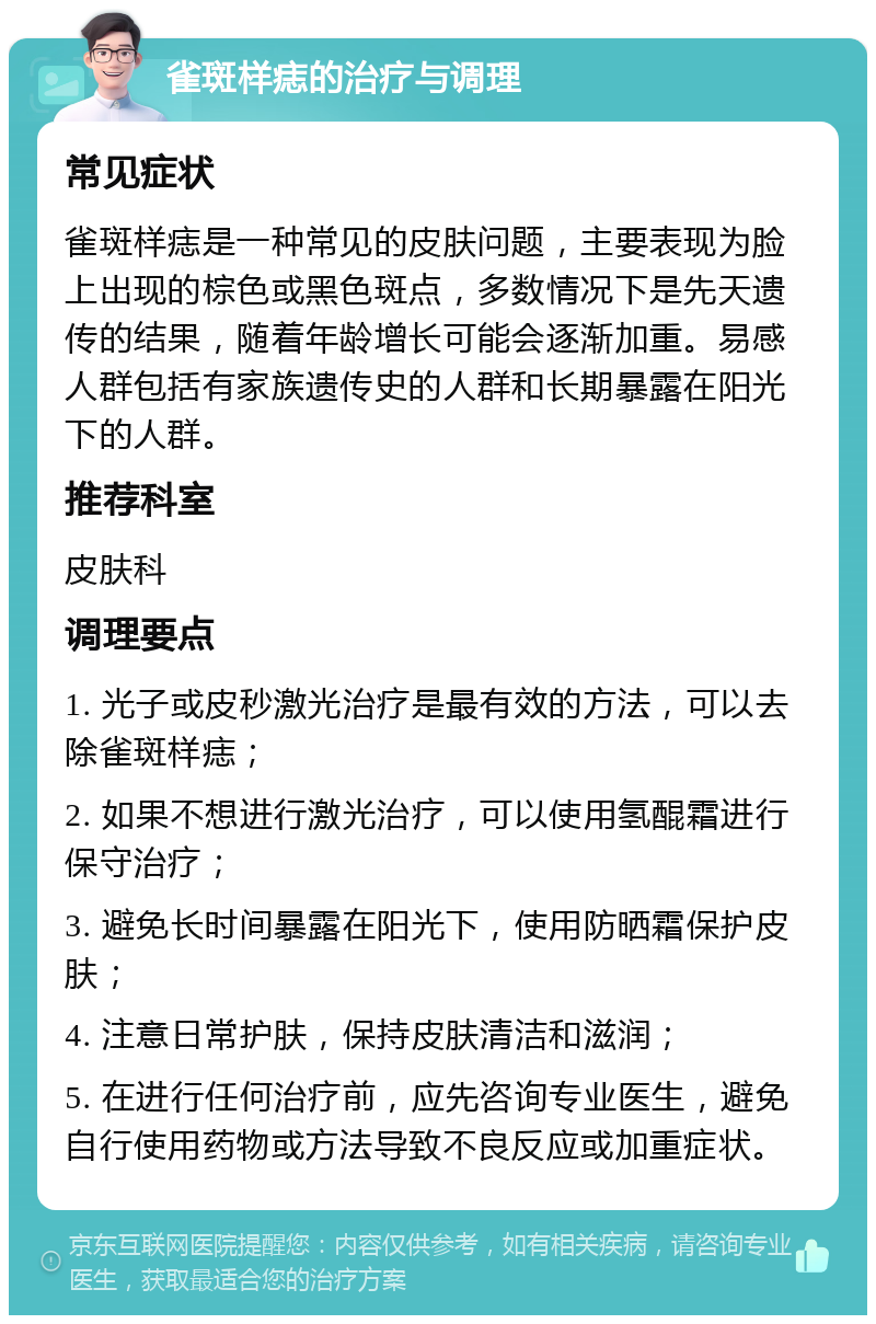 雀斑样痣的治疗与调理 常见症状 雀斑样痣是一种常见的皮肤问题，主要表现为脸上出现的棕色或黑色斑点，多数情况下是先天遗传的结果，随着年龄增长可能会逐渐加重。易感人群包括有家族遗传史的人群和长期暴露在阳光下的人群。 推荐科室 皮肤科 调理要点 1. 光子或皮秒激光治疗是最有效的方法，可以去除雀斑样痣； 2. 如果不想进行激光治疗，可以使用氢醌霜进行保守治疗； 3. 避免长时间暴露在阳光下，使用防晒霜保护皮肤； 4. 注意日常护肤，保持皮肤清洁和滋润； 5. 在进行任何治疗前，应先咨询专业医生，避免自行使用药物或方法导致不良反应或加重症状。