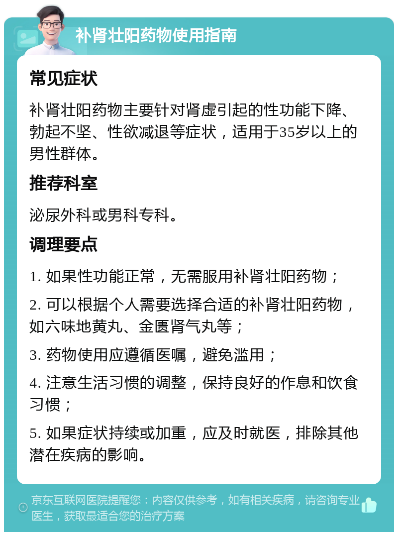 补肾壮阳药物使用指南 常见症状 补肾壮阳药物主要针对肾虚引起的性功能下降、勃起不坚、性欲减退等症状，适用于35岁以上的男性群体。 推荐科室 泌尿外科或男科专科。 调理要点 1. 如果性功能正常，无需服用补肾壮阳药物； 2. 可以根据个人需要选择合适的补肾壮阳药物，如六味地黄丸、金匮肾气丸等； 3. 药物使用应遵循医嘱，避免滥用； 4. 注意生活习惯的调整，保持良好的作息和饮食习惯； 5. 如果症状持续或加重，应及时就医，排除其他潜在疾病的影响。