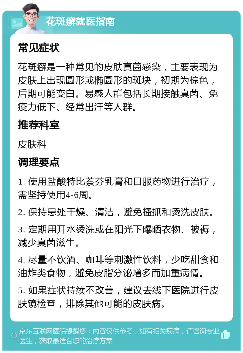 花斑癣就医指南 常见症状 花斑癣是一种常见的皮肤真菌感染，主要表现为皮肤上出现圆形或椭圆形的斑块，初期为棕色，后期可能变白。易感人群包括长期接触真菌、免疫力低下、经常出汗等人群。 推荐科室 皮肤科 调理要点 1. 使用盐酸特比萘芬乳膏和口服药物进行治疗，需坚持使用4-6周。 2. 保持患处干燥、清洁，避免搔抓和烫洗皮肤。 3. 定期用开水烫洗或在阳光下曝晒衣物、被褥，减少真菌滋生。 4. 尽量不饮酒、咖啡等刺激性饮料，少吃甜食和油炸类食物，避免皮脂分泌增多而加重病情。 5. 如果症状持续不改善，建议去线下医院进行皮肤镜检查，排除其他可能的皮肤病。