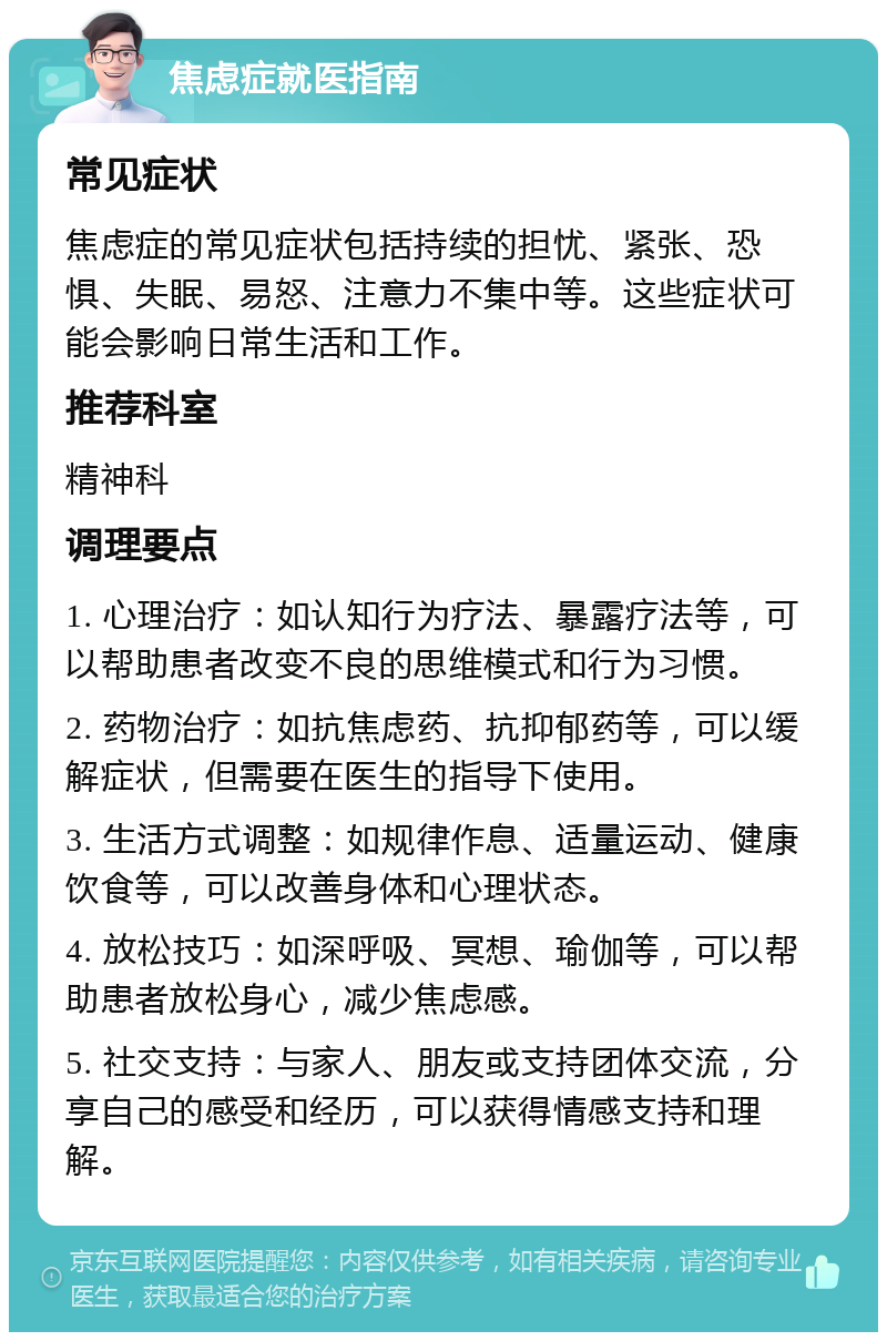 焦虑症就医指南 常见症状 焦虑症的常见症状包括持续的担忧、紧张、恐惧、失眠、易怒、注意力不集中等。这些症状可能会影响日常生活和工作。 推荐科室 精神科 调理要点 1. 心理治疗：如认知行为疗法、暴露疗法等，可以帮助患者改变不良的思维模式和行为习惯。 2. 药物治疗：如抗焦虑药、抗抑郁药等，可以缓解症状，但需要在医生的指导下使用。 3. 生活方式调整：如规律作息、适量运动、健康饮食等，可以改善身体和心理状态。 4. 放松技巧：如深呼吸、冥想、瑜伽等，可以帮助患者放松身心，减少焦虑感。 5. 社交支持：与家人、朋友或支持团体交流，分享自己的感受和经历，可以获得情感支持和理解。