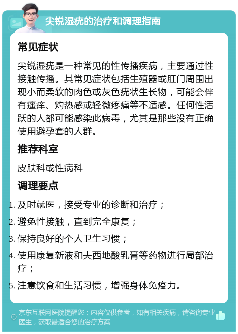 尖锐湿疣的治疗和调理指南 常见症状 尖锐湿疣是一种常见的性传播疾病，主要通过性接触传播。其常见症状包括生殖器或肛门周围出现小而柔软的肉色或灰色疣状生长物，可能会伴有瘙痒、灼热感或轻微疼痛等不适感。任何性活跃的人都可能感染此病毒，尤其是那些没有正确使用避孕套的人群。 推荐科室 皮肤科或性病科 调理要点 及时就医，接受专业的诊断和治疗； 避免性接触，直到完全康复； 保持良好的个人卫生习惯； 使用康复新液和夫西地酸乳膏等药物进行局部治疗； 注意饮食和生活习惯，增强身体免疫力。