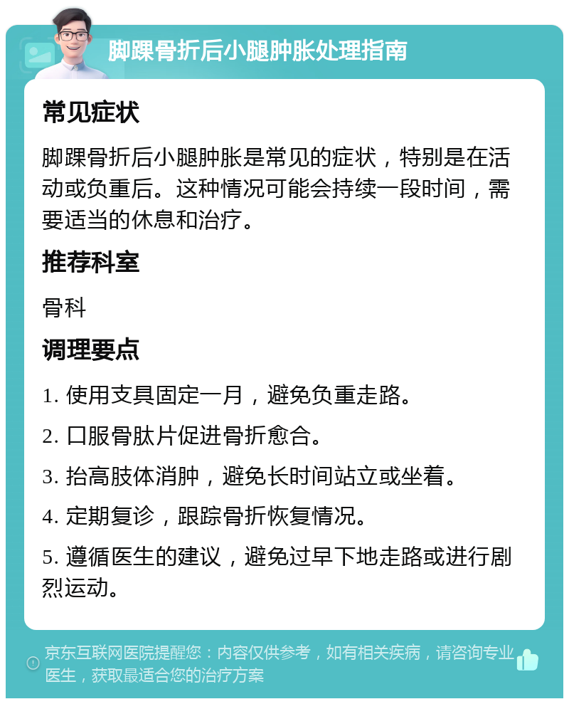 脚踝骨折后小腿肿胀处理指南 常见症状 脚踝骨折后小腿肿胀是常见的症状，特别是在活动或负重后。这种情况可能会持续一段时间，需要适当的休息和治疗。 推荐科室 骨科 调理要点 1. 使用支具固定一月，避免负重走路。 2. 口服骨肽片促进骨折愈合。 3. 抬高肢体消肿，避免长时间站立或坐着。 4. 定期复诊，跟踪骨折恢复情况。 5. 遵循医生的建议，避免过早下地走路或进行剧烈运动。