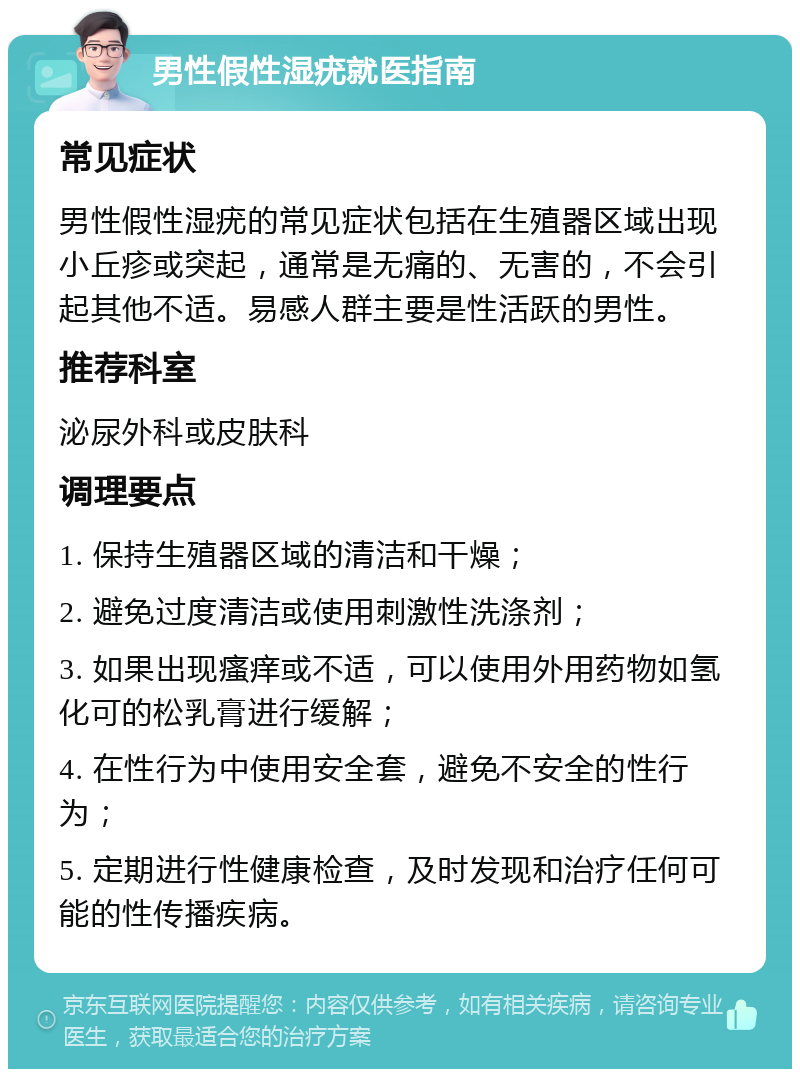 男性假性湿疣就医指南 常见症状 男性假性湿疣的常见症状包括在生殖器区域出现小丘疹或突起，通常是无痛的、无害的，不会引起其他不适。易感人群主要是性活跃的男性。 推荐科室 泌尿外科或皮肤科 调理要点 1. 保持生殖器区域的清洁和干燥； 2. 避免过度清洁或使用刺激性洗涤剂； 3. 如果出现瘙痒或不适，可以使用外用药物如氢化可的松乳膏进行缓解； 4. 在性行为中使用安全套，避免不安全的性行为； 5. 定期进行性健康检查，及时发现和治疗任何可能的性传播疾病。