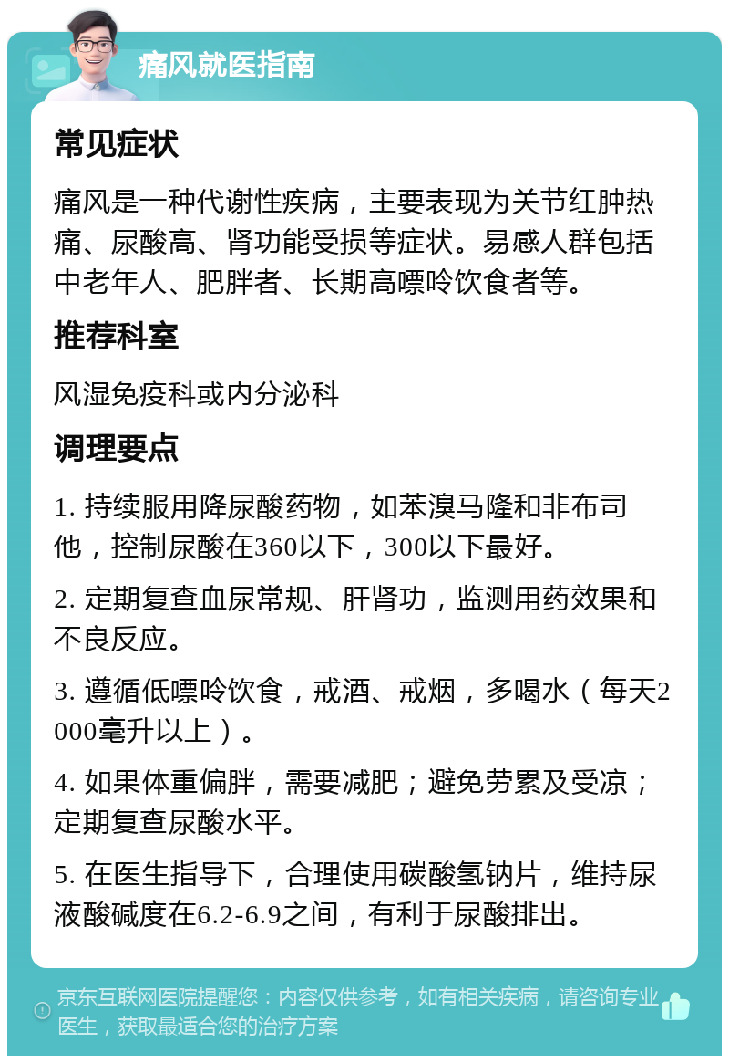 痛风就医指南 常见症状 痛风是一种代谢性疾病，主要表现为关节红肿热痛、尿酸高、肾功能受损等症状。易感人群包括中老年人、肥胖者、长期高嘌呤饮食者等。 推荐科室 风湿免疫科或内分泌科 调理要点 1. 持续服用降尿酸药物，如苯溴马隆和非布司他，控制尿酸在360以下，300以下最好。 2. 定期复查血尿常规、肝肾功，监测用药效果和不良反应。 3. 遵循低嘌呤饮食，戒酒、戒烟，多喝水（每天2000毫升以上）。 4. 如果体重偏胖，需要减肥；避免劳累及受凉；定期复查尿酸水平。 5. 在医生指导下，合理使用碳酸氢钠片，维持尿液酸碱度在6.2-6.9之间，有利于尿酸排出。