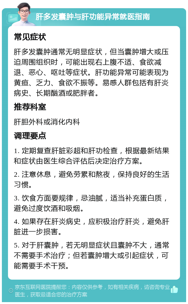 肝多发囊肿与肝功能异常就医指南 常见症状 肝多发囊肿通常无明显症状，但当囊肿增大或压迫周围组织时，可能出现右上腹不适、食欲减退、恶心、呕吐等症状。肝功能异常可能表现为黄疸、乏力、食欲不振等。易感人群包括有肝炎病史、长期酗酒或肥胖者。 推荐科室 肝胆外科或消化内科 调理要点 1. 定期复查肝脏彩超和肝功检查，根据最新结果和症状由医生综合评估后决定治疗方案。 2. 注意休息，避免劳累和熬夜，保持良好的生活习惯。 3. 饮食方面要规律，忌油腻，适当补充蛋白质，避免过度饮酒和吸烟。 4. 如果存在肝炎病史，应积极治疗肝炎，避免肝脏进一步损害。 5. 对于肝囊肿，若无明显症状且囊肿不大，通常不需要手术治疗；但若囊肿增大或引起症状，可能需要手术干预。