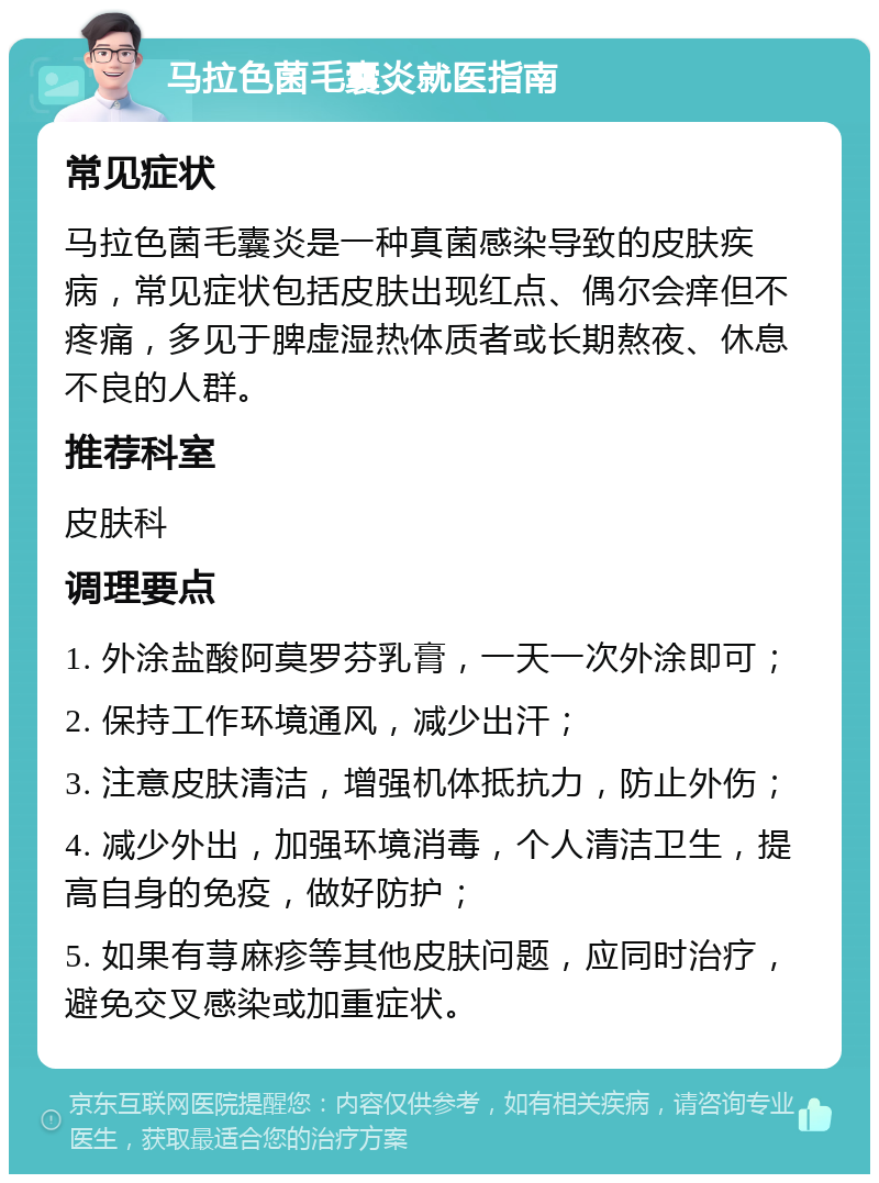 马拉色菌毛囊炎就医指南 常见症状 马拉色菌毛囊炎是一种真菌感染导致的皮肤疾病，常见症状包括皮肤出现红点、偶尔会痒但不疼痛，多见于脾虚湿热体质者或长期熬夜、休息不良的人群。 推荐科室 皮肤科 调理要点 1. 外涂盐酸阿莫罗芬乳膏，一天一次外涂即可； 2. 保持工作环境通风，减少出汗； 3. 注意皮肤清洁，增强机体抵抗力，防止外伤； 4. 减少外出，加强环境消毒，个人清洁卫生，提高自身的免疫，做好防护； 5. 如果有荨麻疹等其他皮肤问题，应同时治疗，避免交叉感染或加重症状。