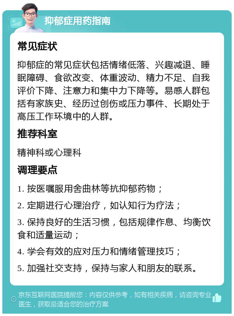 抑郁症用药指南 常见症状 抑郁症的常见症状包括情绪低落、兴趣减退、睡眠障碍、食欲改变、体重波动、精力不足、自我评价下降、注意力和集中力下降等。易感人群包括有家族史、经历过创伤或压力事件、长期处于高压工作环境中的人群。 推荐科室 精神科或心理科 调理要点 1. 按医嘱服用舍曲林等抗抑郁药物； 2. 定期进行心理治疗，如认知行为疗法； 3. 保持良好的生活习惯，包括规律作息、均衡饮食和适量运动； 4. 学会有效的应对压力和情绪管理技巧； 5. 加强社交支持，保持与家人和朋友的联系。