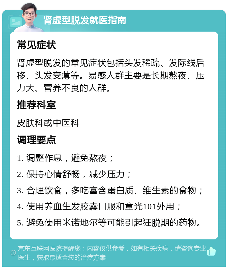 肾虚型脱发就医指南 常见症状 肾虚型脱发的常见症状包括头发稀疏、发际线后移、头发变薄等。易感人群主要是长期熬夜、压力大、营养不良的人群。 推荐科室 皮肤科或中医科 调理要点 1. 调整作息，避免熬夜； 2. 保持心情舒畅，减少压力； 3. 合理饮食，多吃富含蛋白质、维生素的食物； 4. 使用养血生发胶囊口服和章光101外用； 5. 避免使用米诺地尔等可能引起狂脱期的药物。