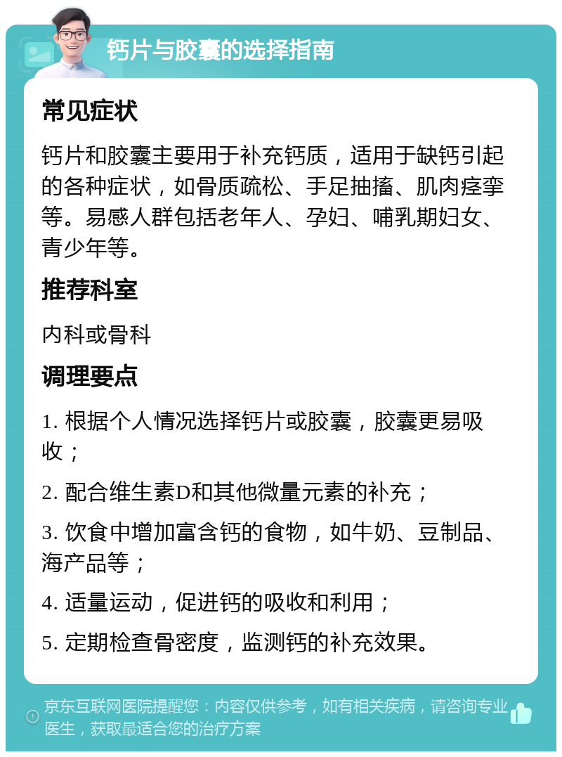 钙片与胶囊的选择指南 常见症状 钙片和胶囊主要用于补充钙质，适用于缺钙引起的各种症状，如骨质疏松、手足抽搐、肌肉痉挛等。易感人群包括老年人、孕妇、哺乳期妇女、青少年等。 推荐科室 内科或骨科 调理要点 1. 根据个人情况选择钙片或胶囊，胶囊更易吸收； 2. 配合维生素D和其他微量元素的补充； 3. 饮食中增加富含钙的食物，如牛奶、豆制品、海产品等； 4. 适量运动，促进钙的吸收和利用； 5. 定期检查骨密度，监测钙的补充效果。