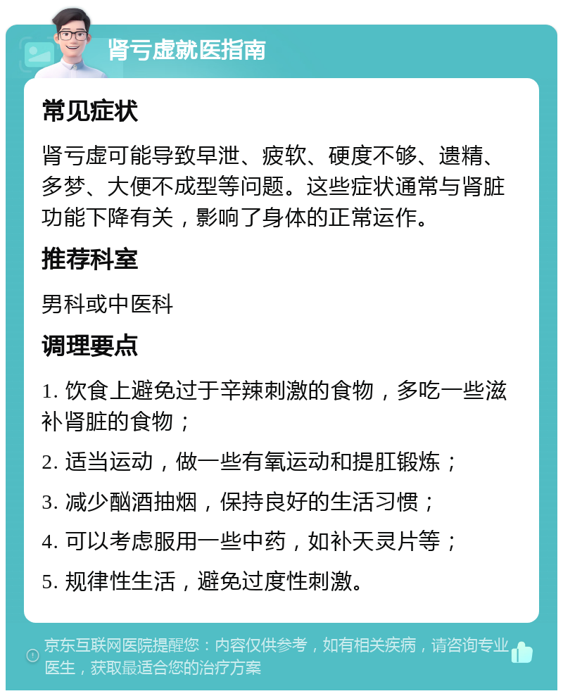 肾亏虚就医指南 常见症状 肾亏虚可能导致早泄、疲软、硬度不够、遗精、多梦、大便不成型等问题。这些症状通常与肾脏功能下降有关，影响了身体的正常运作。 推荐科室 男科或中医科 调理要点 1. 饮食上避免过于辛辣刺激的食物，多吃一些滋补肾脏的食物； 2. 适当运动，做一些有氧运动和提肛锻炼； 3. 减少酗酒抽烟，保持良好的生活习惯； 4. 可以考虑服用一些中药，如补天灵片等； 5. 规律性生活，避免过度性刺激。