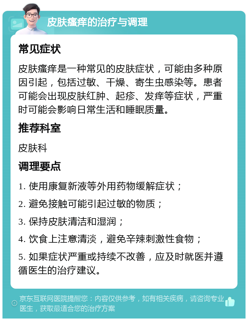 皮肤瘙痒的治疗与调理 常见症状 皮肤瘙痒是一种常见的皮肤症状，可能由多种原因引起，包括过敏、干燥、寄生虫感染等。患者可能会出现皮肤红肿、起疹、发痒等症状，严重时可能会影响日常生活和睡眠质量。 推荐科室 皮肤科 调理要点 1. 使用康复新液等外用药物缓解症状； 2. 避免接触可能引起过敏的物质； 3. 保持皮肤清洁和湿润； 4. 饮食上注意清淡，避免辛辣刺激性食物； 5. 如果症状严重或持续不改善，应及时就医并遵循医生的治疗建议。