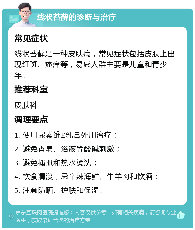 线状苔藓的诊断与治疗 常见症状 线状苔藓是一种皮肤病，常见症状包括皮肤上出现红斑、瘙痒等，易感人群主要是儿童和青少年。 推荐科室 皮肤科 调理要点 1. 使用尿素维E乳膏外用治疗； 2. 避免香皂、浴液等酸碱刺激； 3. 避免搔抓和热水烫洗； 4. 饮食清淡，忌辛辣海鲜、牛羊肉和饮酒； 5. 注意防晒、护肤和保湿。