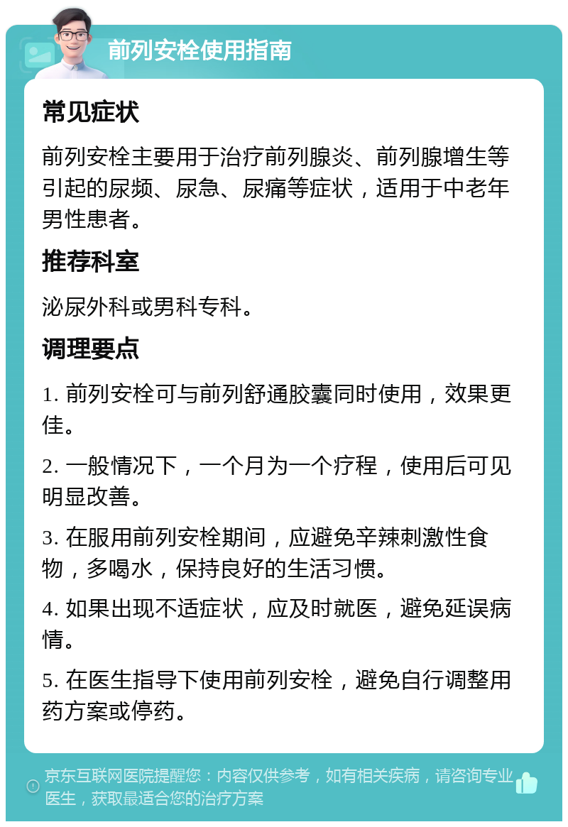 前列安栓使用指南 常见症状 前列安栓主要用于治疗前列腺炎、前列腺增生等引起的尿频、尿急、尿痛等症状，适用于中老年男性患者。 推荐科室 泌尿外科或男科专科。 调理要点 1. 前列安栓可与前列舒通胶囊同时使用，效果更佳。 2. 一般情况下，一个月为一个疗程，使用后可见明显改善。 3. 在服用前列安栓期间，应避免辛辣刺激性食物，多喝水，保持良好的生活习惯。 4. 如果出现不适症状，应及时就医，避免延误病情。 5. 在医生指导下使用前列安栓，避免自行调整用药方案或停药。