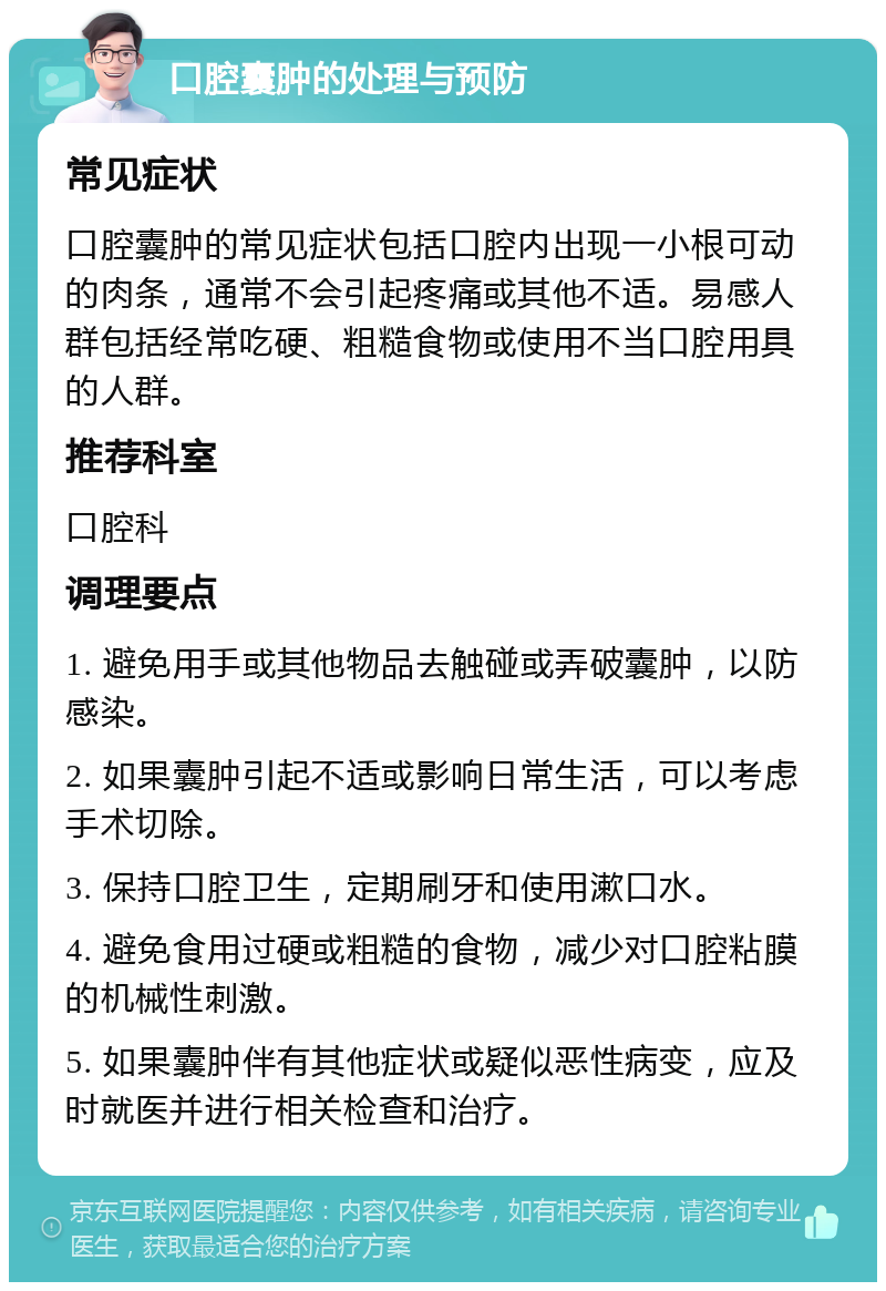 口腔囊肿的处理与预防 常见症状 口腔囊肿的常见症状包括口腔内出现一小根可动的肉条，通常不会引起疼痛或其他不适。易感人群包括经常吃硬、粗糙食物或使用不当口腔用具的人群。 推荐科室 口腔科 调理要点 1. 避免用手或其他物品去触碰或弄破囊肿，以防感染。 2. 如果囊肿引起不适或影响日常生活，可以考虑手术切除。 3. 保持口腔卫生，定期刷牙和使用漱口水。 4. 避免食用过硬或粗糙的食物，减少对口腔粘膜的机械性刺激。 5. 如果囊肿伴有其他症状或疑似恶性病变，应及时就医并进行相关检查和治疗。