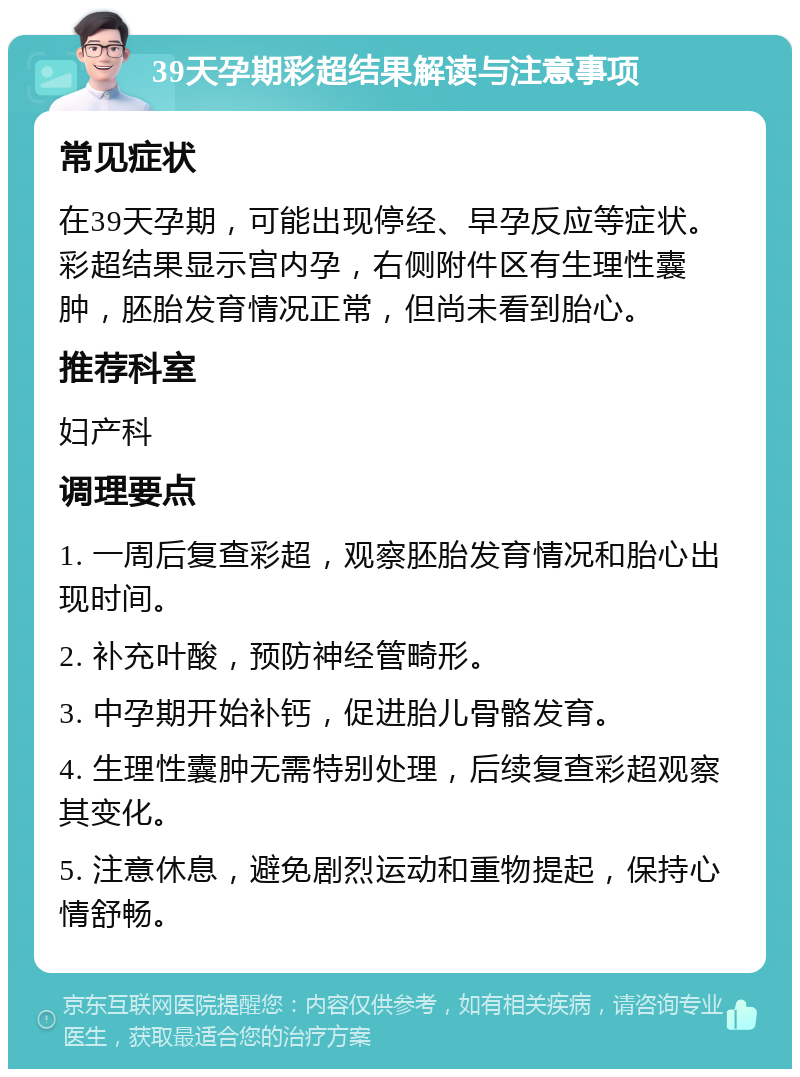 39天孕期彩超结果解读与注意事项 常见症状 在39天孕期，可能出现停经、早孕反应等症状。彩超结果显示宫内孕，右侧附件区有生理性囊肿，胚胎发育情况正常，但尚未看到胎心。 推荐科室 妇产科 调理要点 1. 一周后复查彩超，观察胚胎发育情况和胎心出现时间。 2. 补充叶酸，预防神经管畸形。 3. 中孕期开始补钙，促进胎儿骨骼发育。 4. 生理性囊肿无需特别处理，后续复查彩超观察其变化。 5. 注意休息，避免剧烈运动和重物提起，保持心情舒畅。