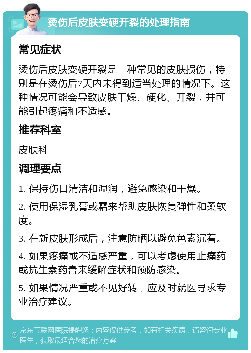 烫伤后皮肤变硬开裂的处理指南 常见症状 烫伤后皮肤变硬开裂是一种常见的皮肤损伤，特别是在烫伤后7天内未得到适当处理的情况下。这种情况可能会导致皮肤干燥、硬化、开裂，并可能引起疼痛和不适感。 推荐科室 皮肤科 调理要点 1. 保持伤口清洁和湿润，避免感染和干燥。 2. 使用保湿乳膏或霜来帮助皮肤恢复弹性和柔软度。 3. 在新皮肤形成后，注意防晒以避免色素沉着。 4. 如果疼痛或不适感严重，可以考虑使用止痛药或抗生素药膏来缓解症状和预防感染。 5. 如果情况严重或不见好转，应及时就医寻求专业治疗建议。