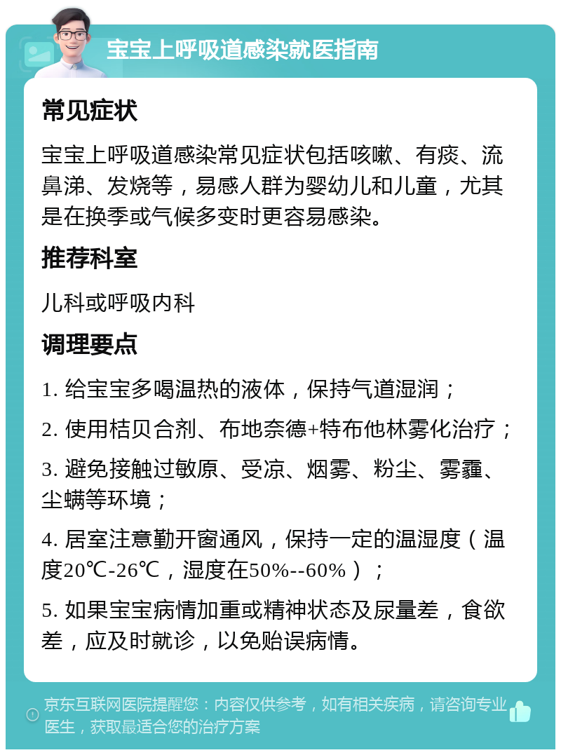 宝宝上呼吸道感染就医指南 常见症状 宝宝上呼吸道感染常见症状包括咳嗽、有痰、流鼻涕、发烧等，易感人群为婴幼儿和儿童，尤其是在换季或气候多变时更容易感染。 推荐科室 儿科或呼吸内科 调理要点 1. 给宝宝多喝温热的液体，保持气道湿润； 2. 使用桔贝合剂、布地奈德+特布他林雾化治疗； 3. 避免接触过敏原、受凉、烟雾、粉尘、雾霾、尘螨等环境； 4. 居室注意勤开窗通风，保持一定的温湿度（温度20℃-26℃，湿度在50%--60%）； 5. 如果宝宝病情加重或精神状态及尿量差，食欲差，应及时就诊，以免贻误病情。