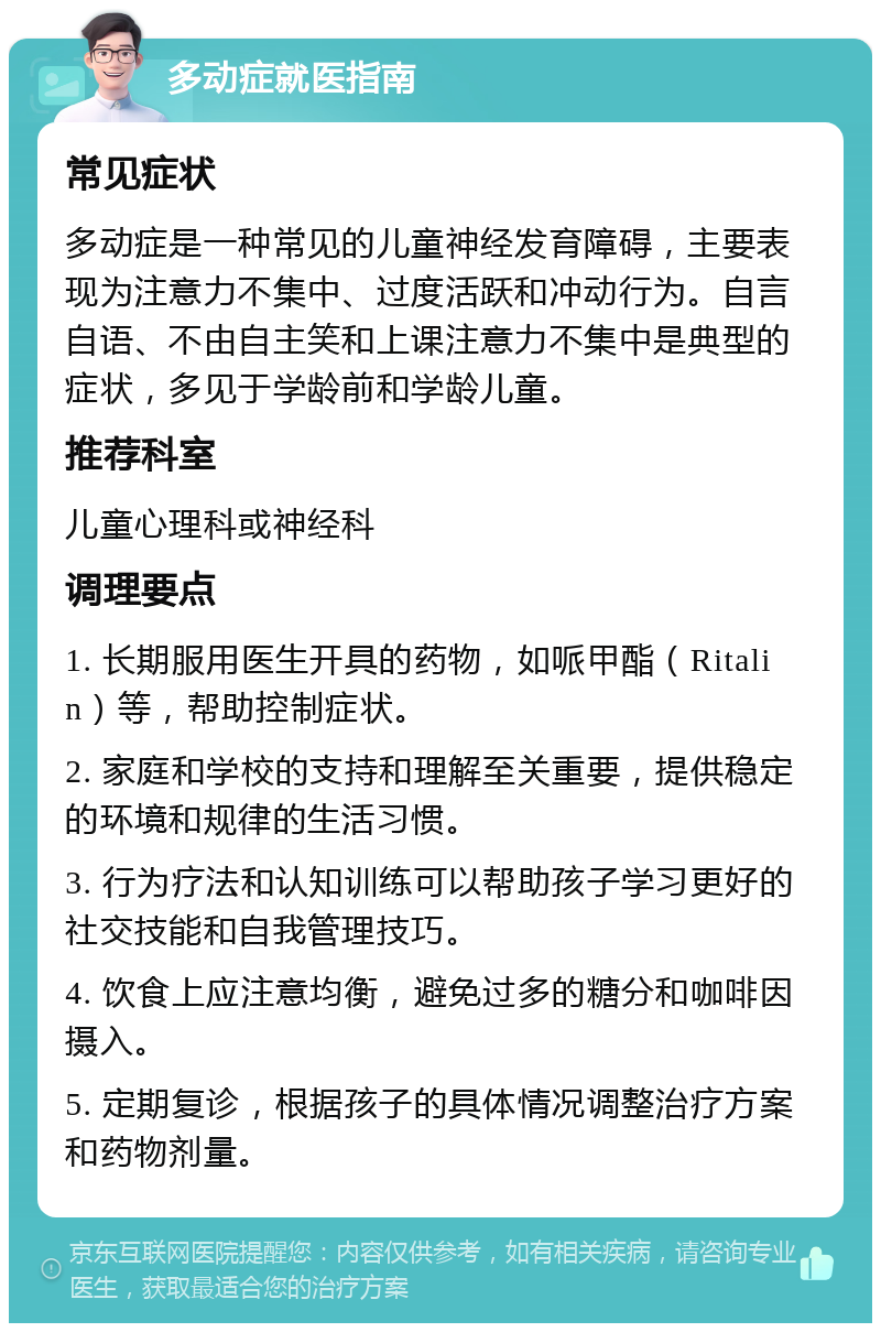 多动症就医指南 常见症状 多动症是一种常见的儿童神经发育障碍，主要表现为注意力不集中、过度活跃和冲动行为。自言自语、不由自主笑和上课注意力不集中是典型的症状，多见于学龄前和学龄儿童。 推荐科室 儿童心理科或神经科 调理要点 1. 长期服用医生开具的药物，如哌甲酯（Ritalin）等，帮助控制症状。 2. 家庭和学校的支持和理解至关重要，提供稳定的环境和规律的生活习惯。 3. 行为疗法和认知训练可以帮助孩子学习更好的社交技能和自我管理技巧。 4. 饮食上应注意均衡，避免过多的糖分和咖啡因摄入。 5. 定期复诊，根据孩子的具体情况调整治疗方案和药物剂量。