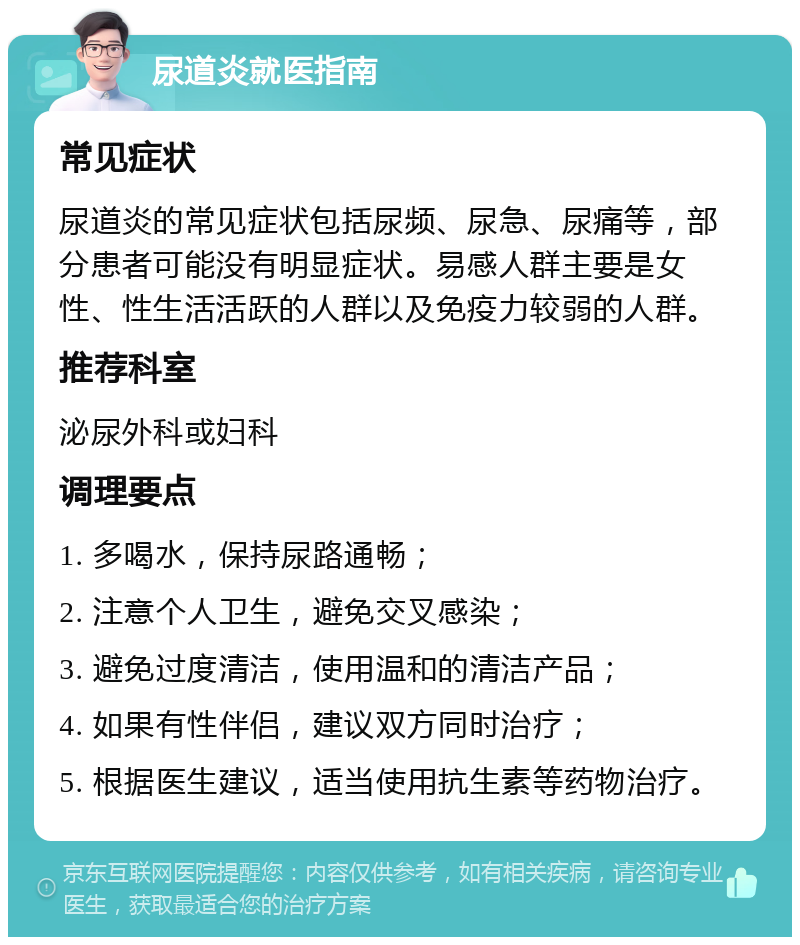 尿道炎就医指南 常见症状 尿道炎的常见症状包括尿频、尿急、尿痛等，部分患者可能没有明显症状。易感人群主要是女性、性生活活跃的人群以及免疫力较弱的人群。 推荐科室 泌尿外科或妇科 调理要点 1. 多喝水，保持尿路通畅； 2. 注意个人卫生，避免交叉感染； 3. 避免过度清洁，使用温和的清洁产品； 4. 如果有性伴侣，建议双方同时治疗； 5. 根据医生建议，适当使用抗生素等药物治疗。