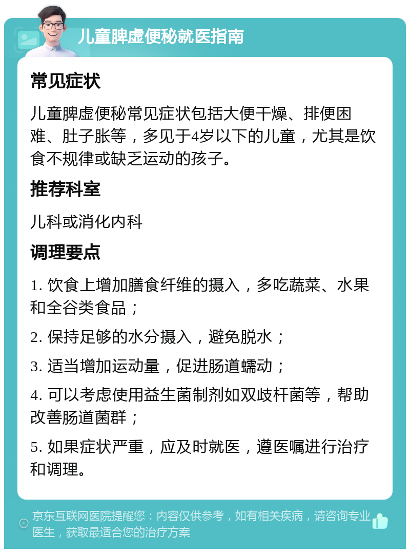 儿童脾虚便秘就医指南 常见症状 儿童脾虚便秘常见症状包括大便干燥、排便困难、肚子胀等，多见于4岁以下的儿童，尤其是饮食不规律或缺乏运动的孩子。 推荐科室 儿科或消化内科 调理要点 1. 饮食上增加膳食纤维的摄入，多吃蔬菜、水果和全谷类食品； 2. 保持足够的水分摄入，避免脱水； 3. 适当增加运动量，促进肠道蠕动； 4. 可以考虑使用益生菌制剂如双歧杆菌等，帮助改善肠道菌群； 5. 如果症状严重，应及时就医，遵医嘱进行治疗和调理。