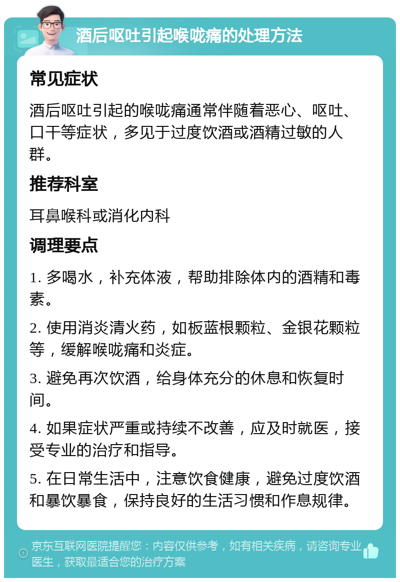 酒后呕吐引起喉咙痛的处理方法 常见症状 酒后呕吐引起的喉咙痛通常伴随着恶心、呕吐、口干等症状，多见于过度饮酒或酒精过敏的人群。 推荐科室 耳鼻喉科或消化内科 调理要点 1. 多喝水，补充体液，帮助排除体内的酒精和毒素。 2. 使用消炎清火药，如板蓝根颗粒、金银花颗粒等，缓解喉咙痛和炎症。 3. 避免再次饮酒，给身体充分的休息和恢复时间。 4. 如果症状严重或持续不改善，应及时就医，接受专业的治疗和指导。 5. 在日常生活中，注意饮食健康，避免过度饮酒和暴饮暴食，保持良好的生活习惯和作息规律。