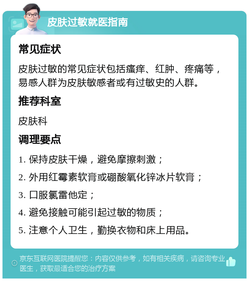 皮肤过敏就医指南 常见症状 皮肤过敏的常见症状包括瘙痒、红肿、疼痛等，易感人群为皮肤敏感者或有过敏史的人群。 推荐科室 皮肤科 调理要点 1. 保持皮肤干燥，避免摩擦刺激； 2. 外用红霉素软膏或硼酸氧化锌冰片软膏； 3. 口服氯雷他定； 4. 避免接触可能引起过敏的物质； 5. 注意个人卫生，勤换衣物和床上用品。