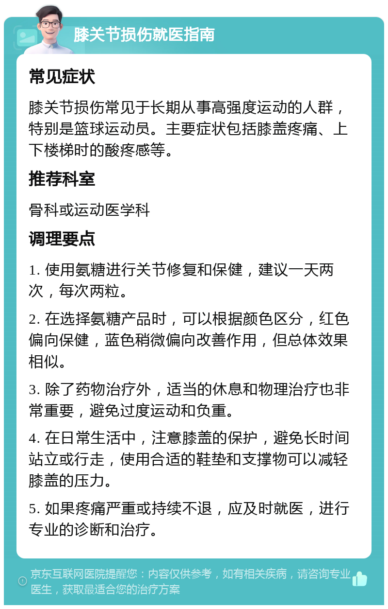 膝关节损伤就医指南 常见症状 膝关节损伤常见于长期从事高强度运动的人群，特别是篮球运动员。主要症状包括膝盖疼痛、上下楼梯时的酸疼感等。 推荐科室 骨科或运动医学科 调理要点 1. 使用氨糖进行关节修复和保健，建议一天两次，每次两粒。 2. 在选择氨糖产品时，可以根据颜色区分，红色偏向保健，蓝色稍微偏向改善作用，但总体效果相似。 3. 除了药物治疗外，适当的休息和物理治疗也非常重要，避免过度运动和负重。 4. 在日常生活中，注意膝盖的保护，避免长时间站立或行走，使用合适的鞋垫和支撑物可以减轻膝盖的压力。 5. 如果疼痛严重或持续不退，应及时就医，进行专业的诊断和治疗。