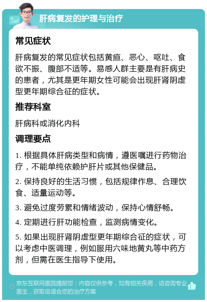 肝病复发的护理与治疗 常见症状 肝病复发的常见症状包括黄疸、恶心、呕吐、食欲不振、腹部不适等。易感人群主要是有肝病史的患者，尤其是更年期女性可能会出现肝肾阴虚型更年期综合征的症状。 推荐科室 肝病科或消化内科 调理要点 1. 根据具体肝病类型和病情，遵医嘱进行药物治疗，不能单纯依赖护肝片或其他保健品。 2. 保持良好的生活习惯，包括规律作息、合理饮食、适量运动等。 3. 避免过度劳累和情绪波动，保持心情舒畅。 4. 定期进行肝功能检查，监测病情变化。 5. 如果出现肝肾阴虚型更年期综合征的症状，可以考虑中医调理，例如服用六味地黄丸等中药方剂，但需在医生指导下使用。