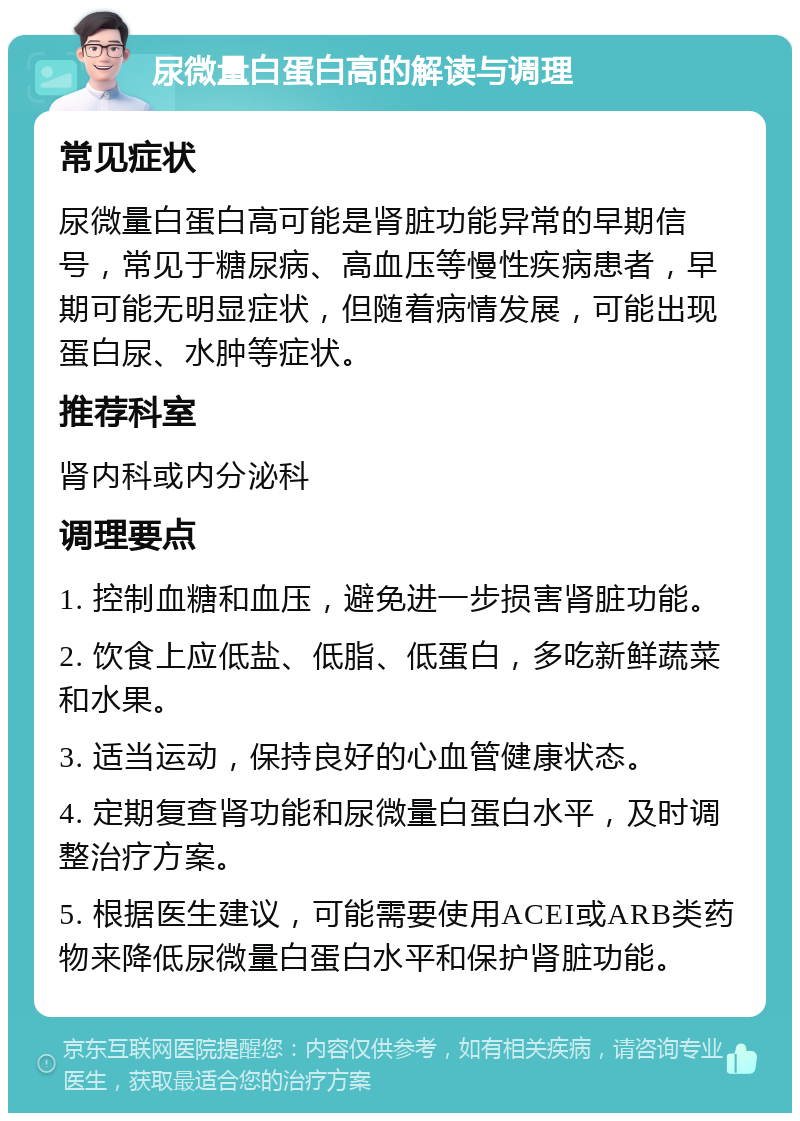 尿微量白蛋白高的解读与调理 常见症状 尿微量白蛋白高可能是肾脏功能异常的早期信号，常见于糖尿病、高血压等慢性疾病患者，早期可能无明显症状，但随着病情发展，可能出现蛋白尿、水肿等症状。 推荐科室 肾内科或内分泌科 调理要点 1. 控制血糖和血压，避免进一步损害肾脏功能。 2. 饮食上应低盐、低脂、低蛋白，多吃新鲜蔬菜和水果。 3. 适当运动，保持良好的心血管健康状态。 4. 定期复查肾功能和尿微量白蛋白水平，及时调整治疗方案。 5. 根据医生建议，可能需要使用ACEI或ARB类药物来降低尿微量白蛋白水平和保护肾脏功能。