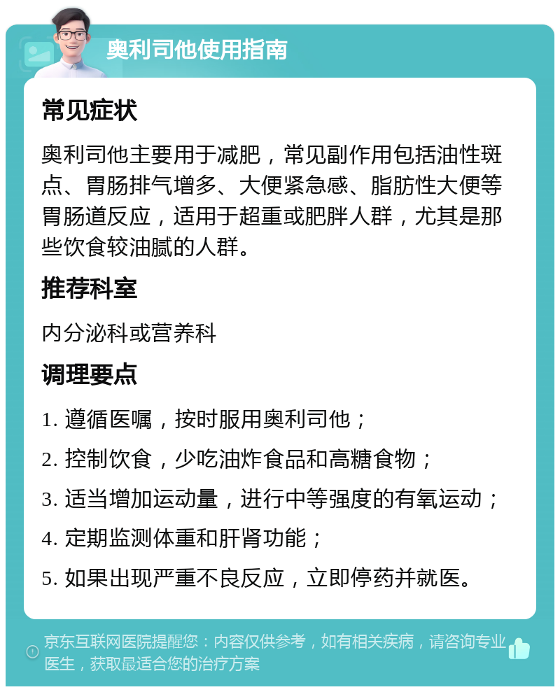 奥利司他使用指南 常见症状 奥利司他主要用于减肥，常见副作用包括油性斑点、胃肠排气增多、大便紧急感、脂肪性大便等胃肠道反应，适用于超重或肥胖人群，尤其是那些饮食较油腻的人群。 推荐科室 内分泌科或营养科 调理要点 1. 遵循医嘱，按时服用奥利司他； 2. 控制饮食，少吃油炸食品和高糖食物； 3. 适当增加运动量，进行中等强度的有氧运动； 4. 定期监测体重和肝肾功能； 5. 如果出现严重不良反应，立即停药并就医。