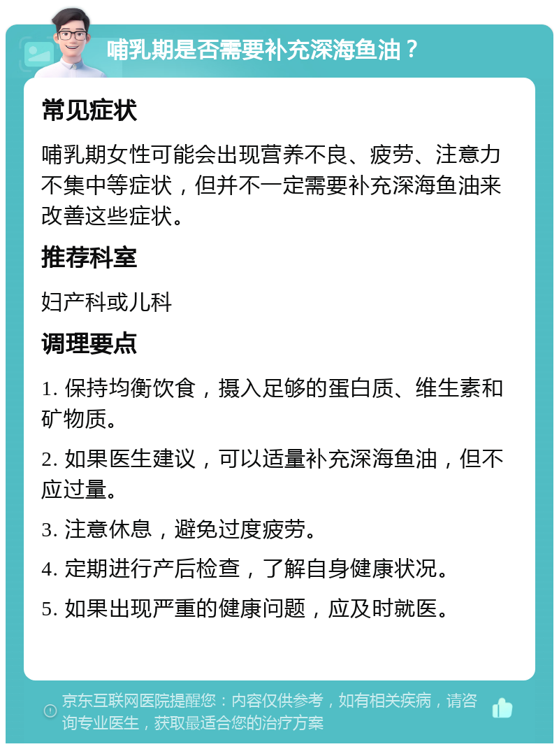 哺乳期是否需要补充深海鱼油？ 常见症状 哺乳期女性可能会出现营养不良、疲劳、注意力不集中等症状，但并不一定需要补充深海鱼油来改善这些症状。 推荐科室 妇产科或儿科 调理要点 1. 保持均衡饮食，摄入足够的蛋白质、维生素和矿物质。 2. 如果医生建议，可以适量补充深海鱼油，但不应过量。 3. 注意休息，避免过度疲劳。 4. 定期进行产后检查，了解自身健康状况。 5. 如果出现严重的健康问题，应及时就医。