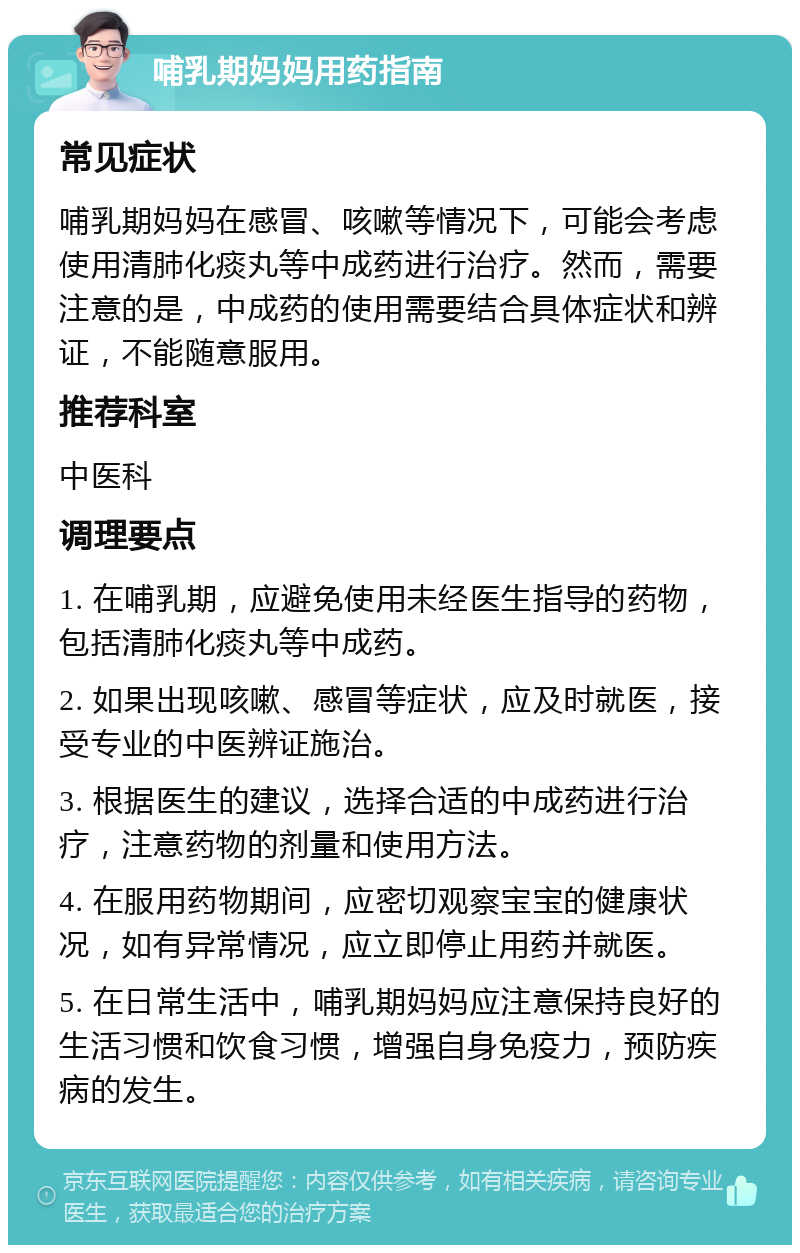 哺乳期妈妈用药指南 常见症状 哺乳期妈妈在感冒、咳嗽等情况下，可能会考虑使用清肺化痰丸等中成药进行治疗。然而，需要注意的是，中成药的使用需要结合具体症状和辨证，不能随意服用。 推荐科室 中医科 调理要点 1. 在哺乳期，应避免使用未经医生指导的药物，包括清肺化痰丸等中成药。 2. 如果出现咳嗽、感冒等症状，应及时就医，接受专业的中医辨证施治。 3. 根据医生的建议，选择合适的中成药进行治疗，注意药物的剂量和使用方法。 4. 在服用药物期间，应密切观察宝宝的健康状况，如有异常情况，应立即停止用药并就医。 5. 在日常生活中，哺乳期妈妈应注意保持良好的生活习惯和饮食习惯，增强自身免疫力，预防疾病的发生。