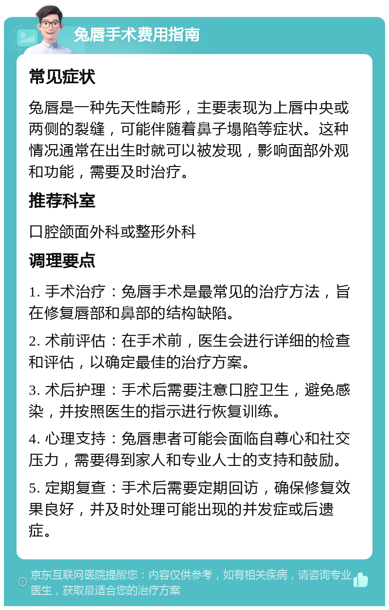 兔唇手术费用指南 常见症状 兔唇是一种先天性畸形，主要表现为上唇中央或两侧的裂缝，可能伴随着鼻子塌陷等症状。这种情况通常在出生时就可以被发现，影响面部外观和功能，需要及时治疗。 推荐科室 口腔颌面外科或整形外科 调理要点 1. 手术治疗：兔唇手术是最常见的治疗方法，旨在修复唇部和鼻部的结构缺陷。 2. 术前评估：在手术前，医生会进行详细的检查和评估，以确定最佳的治疗方案。 3. 术后护理：手术后需要注意口腔卫生，避免感染，并按照医生的指示进行恢复训练。 4. 心理支持：兔唇患者可能会面临自尊心和社交压力，需要得到家人和专业人士的支持和鼓励。 5. 定期复查：手术后需要定期回访，确保修复效果良好，并及时处理可能出现的并发症或后遗症。