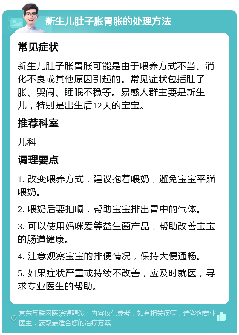 新生儿肚子胀胃胀的处理方法 常见症状 新生儿肚子胀胃胀可能是由于喂养方式不当、消化不良或其他原因引起的。常见症状包括肚子胀、哭闹、睡眠不稳等。易感人群主要是新生儿，特别是出生后12天的宝宝。 推荐科室 儿科 调理要点 1. 改变喂养方式，建议抱着喂奶，避免宝宝平躺喂奶。 2. 喂奶后要拍嗝，帮助宝宝排出胃中的气体。 3. 可以使用妈咪爱等益生菌产品，帮助改善宝宝的肠道健康。 4. 注意观察宝宝的排便情况，保持大便通畅。 5. 如果症状严重或持续不改善，应及时就医，寻求专业医生的帮助。