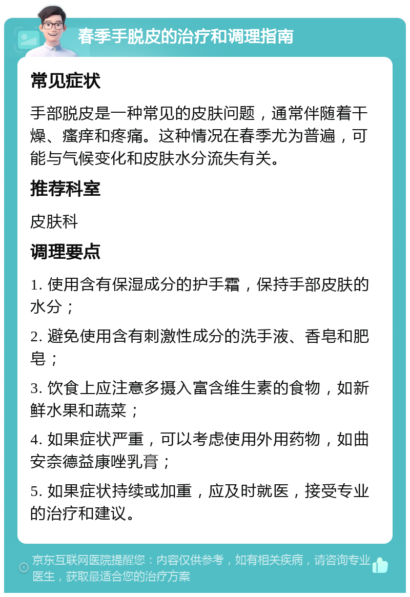 春季手脱皮的治疗和调理指南 常见症状 手部脱皮是一种常见的皮肤问题，通常伴随着干燥、瘙痒和疼痛。这种情况在春季尤为普遍，可能与气候变化和皮肤水分流失有关。 推荐科室 皮肤科 调理要点 1. 使用含有保湿成分的护手霜，保持手部皮肤的水分； 2. 避免使用含有刺激性成分的洗手液、香皂和肥皂； 3. 饮食上应注意多摄入富含维生素的食物，如新鲜水果和蔬菜； 4. 如果症状严重，可以考虑使用外用药物，如曲安奈德益康唑乳膏； 5. 如果症状持续或加重，应及时就医，接受专业的治疗和建议。