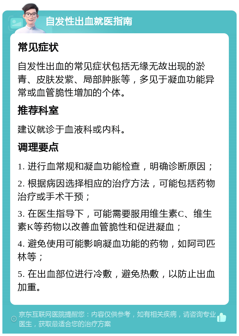 自发性出血就医指南 常见症状 自发性出血的常见症状包括无缘无故出现的淤青、皮肤发紫、局部肿胀等，多见于凝血功能异常或血管脆性增加的个体。 推荐科室 建议就诊于血液科或内科。 调理要点 1. 进行血常规和凝血功能检查，明确诊断原因； 2. 根据病因选择相应的治疗方法，可能包括药物治疗或手术干预； 3. 在医生指导下，可能需要服用维生素C、维生素K等药物以改善血管脆性和促进凝血； 4. 避免使用可能影响凝血功能的药物，如阿司匹林等； 5. 在出血部位进行冷敷，避免热敷，以防止出血加重。