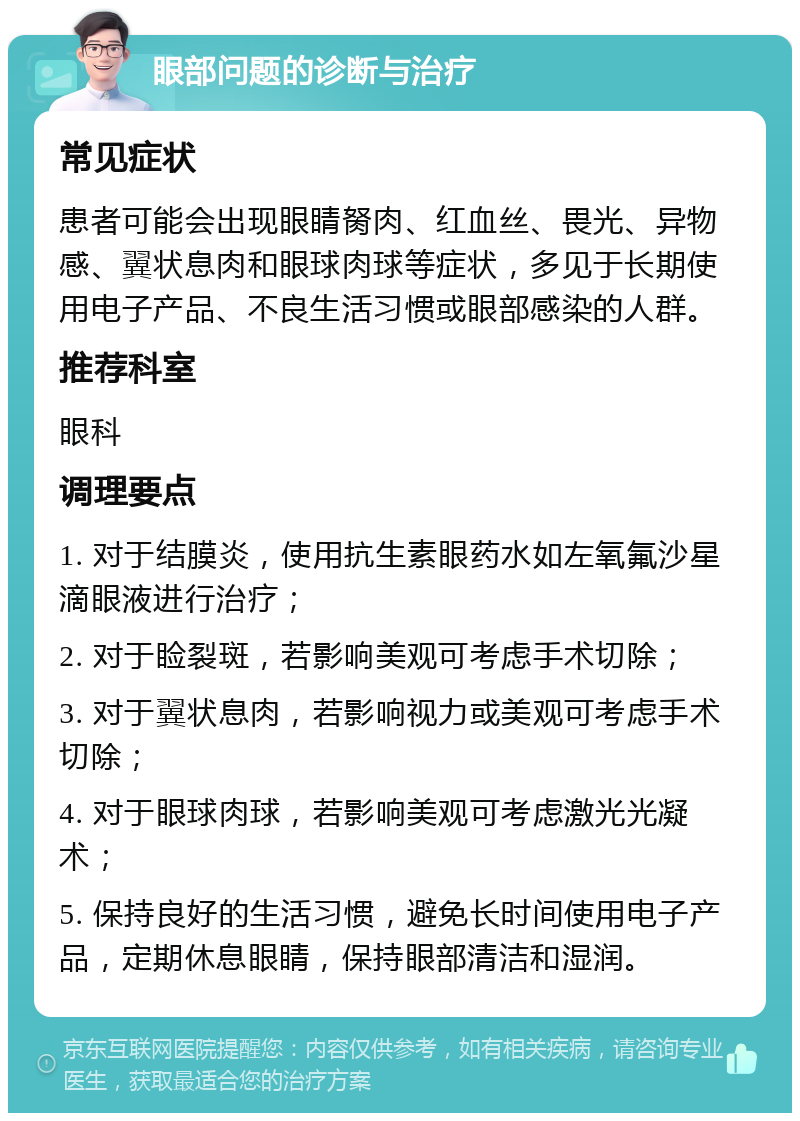 眼部问题的诊断与治疗 常见症状 患者可能会出现眼睛胬肉、红血丝、畏光、异物感、翼状息肉和眼球肉球等症状，多见于长期使用电子产品、不良生活习惯或眼部感染的人群。 推荐科室 眼科 调理要点 1. 对于结膜炎，使用抗生素眼药水如左氧氟沙星滴眼液进行治疗； 2. 对于睑裂斑，若影响美观可考虑手术切除； 3. 对于翼状息肉，若影响视力或美观可考虑手术切除； 4. 对于眼球肉球，若影响美观可考虑激光光凝术； 5. 保持良好的生活习惯，避免长时间使用电子产品，定期休息眼睛，保持眼部清洁和湿润。