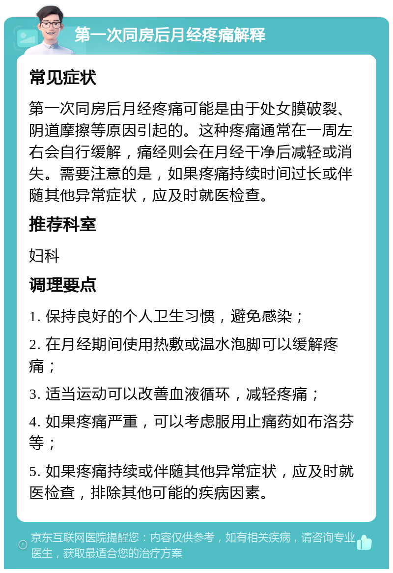 第一次同房后月经疼痛解释 常见症状 第一次同房后月经疼痛可能是由于处女膜破裂、阴道摩擦等原因引起的。这种疼痛通常在一周左右会自行缓解，痛经则会在月经干净后减轻或消失。需要注意的是，如果疼痛持续时间过长或伴随其他异常症状，应及时就医检查。 推荐科室 妇科 调理要点 1. 保持良好的个人卫生习惯，避免感染； 2. 在月经期间使用热敷或温水泡脚可以缓解疼痛； 3. 适当运动可以改善血液循环，减轻疼痛； 4. 如果疼痛严重，可以考虑服用止痛药如布洛芬等； 5. 如果疼痛持续或伴随其他异常症状，应及时就医检查，排除其他可能的疾病因素。