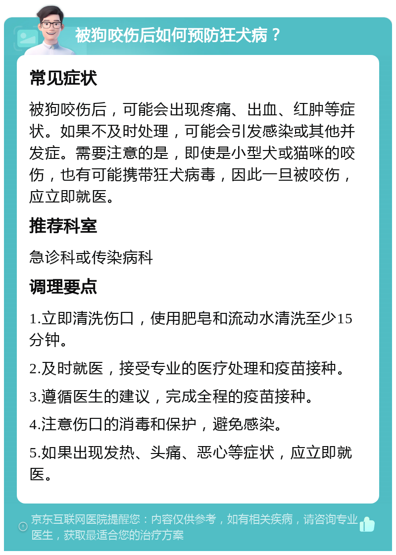 被狗咬伤后如何预防狂犬病？ 常见症状 被狗咬伤后，可能会出现疼痛、出血、红肿等症状。如果不及时处理，可能会引发感染或其他并发症。需要注意的是，即使是小型犬或猫咪的咬伤，也有可能携带狂犬病毒，因此一旦被咬伤，应立即就医。 推荐科室 急诊科或传染病科 调理要点 1.立即清洗伤口，使用肥皂和流动水清洗至少15分钟。 2.及时就医，接受专业的医疗处理和疫苗接种。 3.遵循医生的建议，完成全程的疫苗接种。 4.注意伤口的消毒和保护，避免感染。 5.如果出现发热、头痛、恶心等症状，应立即就医。